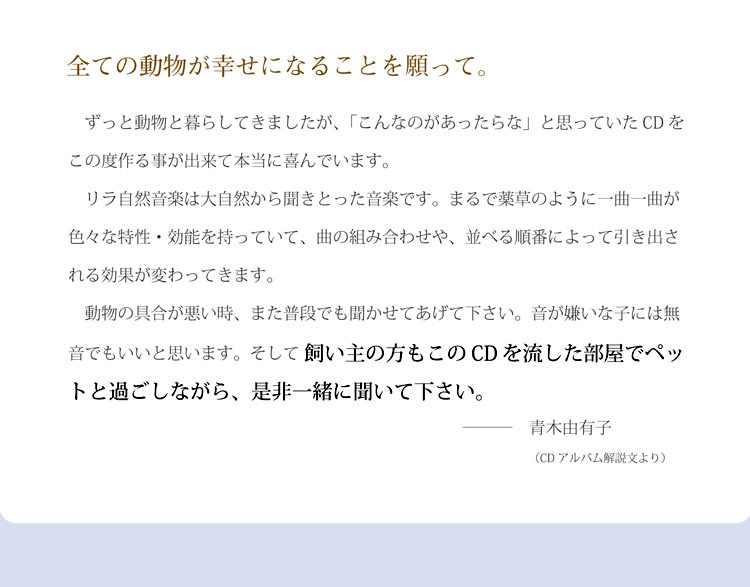 全ての動物が幸せになることを願って。ずっと動物と暮らしてきましたが、「こんなのがあったらな」と思っていたCDをこの度作る事が出来て本当に喜んでいます。リラ自然音楽は大自然から聞きとった音楽です。まるで薬草のように一曲一曲が色々な特性・効能を持っていて、曲の組み合わせや、並べる順番によって引き出される効果が変わってきます。動物の具合が悪い時、また普段でも聞かせてあげて下さい。音が嫌いな子には無音でもいいと思います。そして 飼い主の方もこのCDを流した部屋でペットと過ごしながら、是非一緒に聞いて下さい。青木由有子（CDアルバム解説文より）