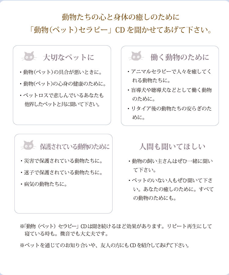 動物たちの心と身体の癒しのために「動物（ペット）セラピー」CDを聞かせてあげて下さい。［大切なペットに］・動物（ペット）の具合が悪いときに。・ 動物（ペット）の心身の健康のために。・ペットロスで悲しんでいるあなたも　他界したペットと共に聞いて下さい。［働く動物のために］・アニマルセラピーで人々を癒してくれる動物たちに。・盲導犬や聴導犬などとして働く動物のために。・リタイア後の動物たちの安らぎのために。［保護されている動物のために］・災害で保護されている動物たちに。・迷子で保護されている動物たちに。・病気の動物たちに。［人間も聞いてほしい］・動物の飼い主さんはぜひ一緒に聞いて下さい。・ペットのいない人もぜひ聞いて下さい。あなたの癒しのために。すべての動物のためにも。※「動物（ペット）セラピー」CDは聞き続けるほど効果があります。リピート再生にして寝ている時も。微音でも大丈夫です。※ペットを通じてのお知り合いや、友人の方にもCDを紹介してあげて下さい。