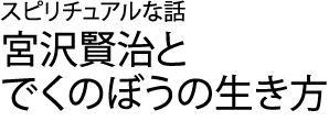 スピリチュアルな話　宮沢賢治とでくのぼうの生き方