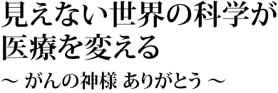 見えない世界の科学が医療を変える～ がんの神様 ありがとう ～