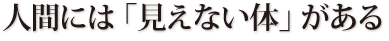 人間には「見えない体」がある