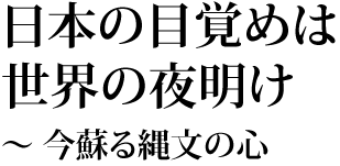 日本の目覚めは世界の夜明け　～今蘇る縄文の心